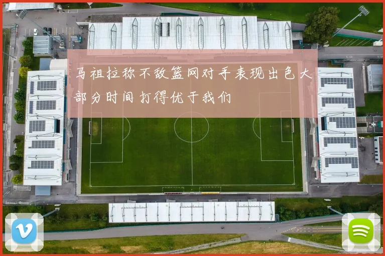 马祖拉称不敌篮网对手表现出色大部分时间打得优于我们
