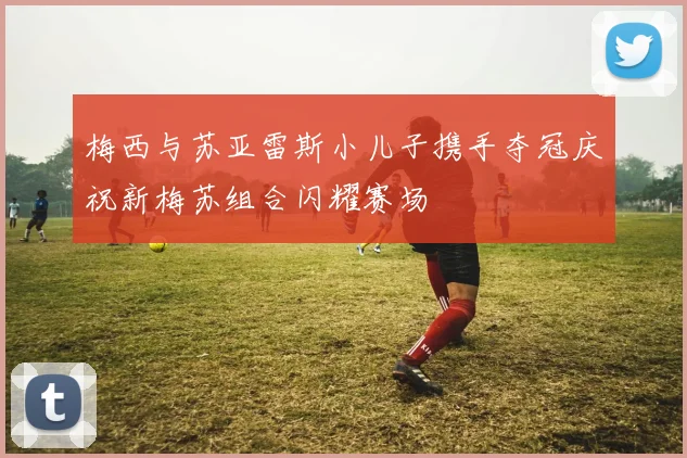 梅西与苏亚雷斯小儿子携手夺冠庆祝新梅苏组合闪耀赛场