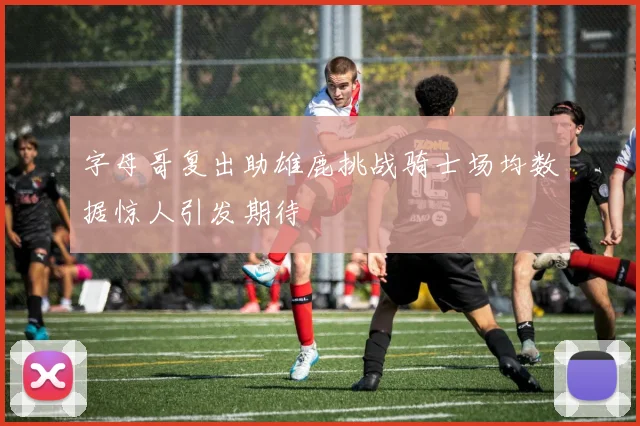 字母哥复出助雄鹿挑战骑士场均数据惊人引发期待