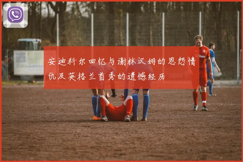 安迪科尔回忆与谢林汉姆的恩怨情仇及英格兰首秀的遗憾经历