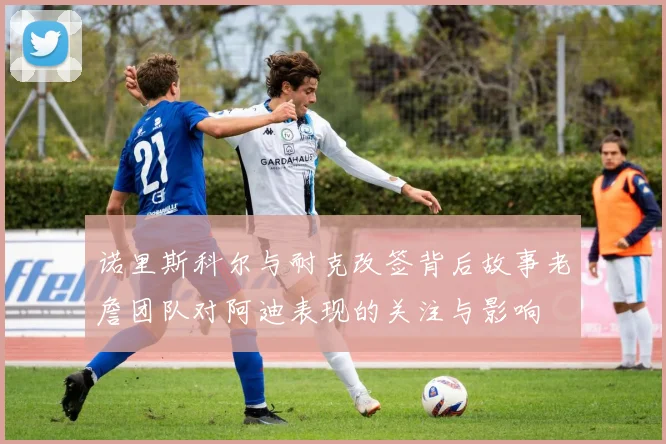 诺里斯科尔与耐克改签背后故事老詹团队对阿迪表现的关注与影响