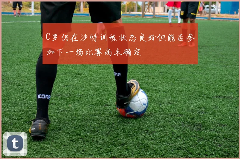 C罗仍在沙特训练状态良好但能否参加下一场比赛尚未确定