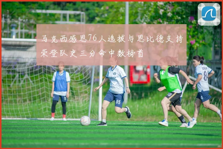 马克西感恩76人选拔与恩比德支持荣登队史三分命中数榜首