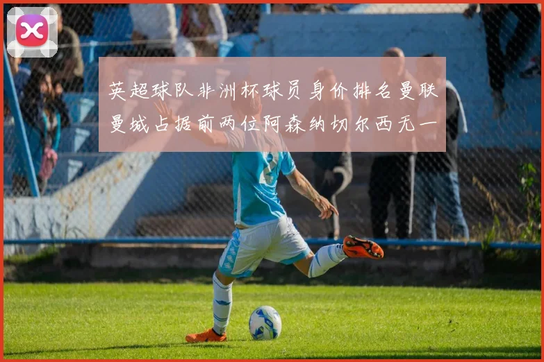 英超球队非洲杯球员身价排名曼联曼城占据前两位阿森纳切尔西无一参赛
