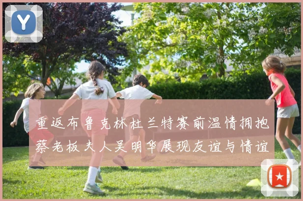 重返布鲁克林杜兰特赛前温情拥抱蔡老板夫人吴明华展现友谊与情谊