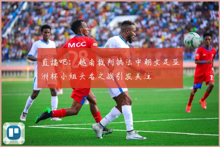 直播吧：越南裁判执法中朝女足亚洲杯小组头名之战引发关注