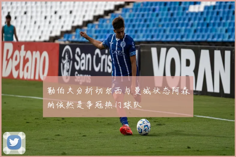 勒伯夫分析切尔西与曼城状态阿森纳依然是争冠热门球队