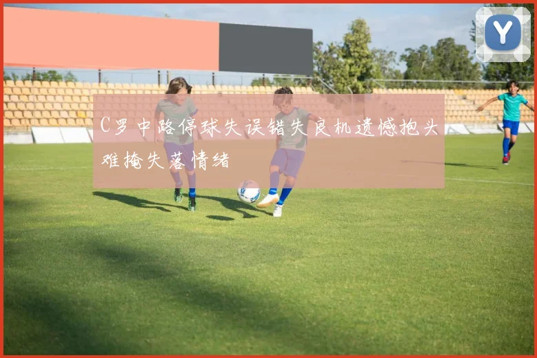 C罗中路停球失误错失良机遗憾抱头难掩失落情绪