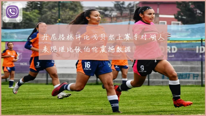 丹尼格林评论戈贝尔上赛季对湖人表现堪比张伯伦震撼数据