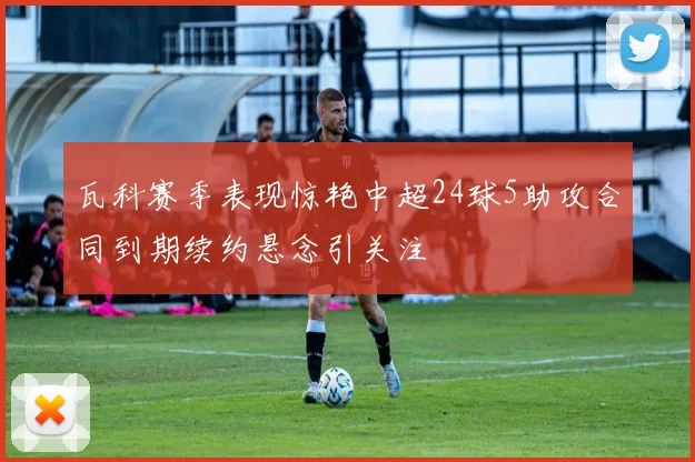 瓦科赛季表现惊艳中超24球5助攻合同到期续约悬念引关注