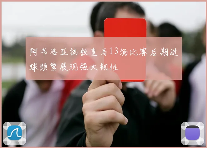 阿韦洛亚执教皇马13场比赛后期进球频繁展现强大韧性