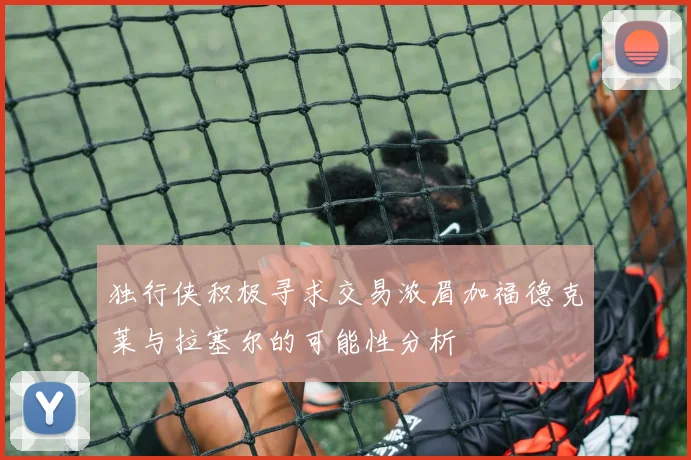 独行侠积极寻求交易浓眉加福德克莱与拉塞尔的可能性分析