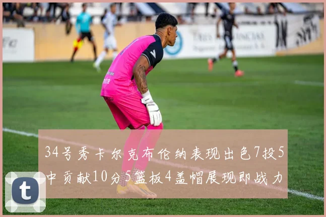 34号秀卡尔克布伦纳表现出色7投5中贡献10分5篮板4盖帽展现即战力