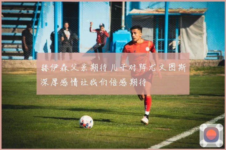 赫伊森父亲期待儿子对阵尤文图斯深厚感情让我们倍感期待