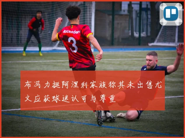 布冯力挺阿涅利家族称其未出售尤文应获球迷认可与尊重