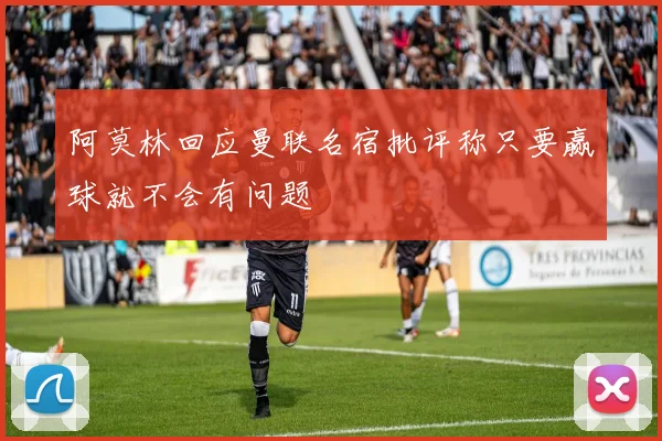 阿莫林回应曼联名宿批评称只要赢球就不会有问题